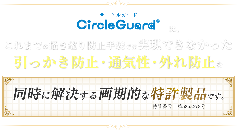 サークルガードはこれまでの掻き毟り防止手袋では実現できなかった引っかき防止・通気性・外れ防止を同時に解決する画期的な特許製品です。